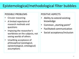 Epistemological/methodological filter bubbles
POSSIBLE PROBLEMS
• Circular reasoning
• A limited repertoire of
research methods and
questions
• Imposing the researcher’s
worldview on the subjects, not
seeing worlds of others
• Unwitting acceptance of
philosophical (axiological,
epistemological, ontological)
assumptions
POSITIVE ASPECTS
• Ability to extend existing
knowledge
• Common „starting point”
• Facilitated communication
• Social acceptance/inclusion
35
 