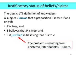 Justificatory status of beliefs/claims
The classic, JTB definition of knowledge:
A subject S knows that a proposition P is true if and
only if:
• P is true, and
• S believes that P is true, and
• S is justified in believing that P is true
36
The problem – resulting from
epistemic/filter bubbles – is here.
 