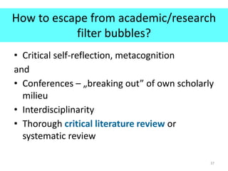How to escape from academic/research
filter bubbles?
• Critical self-reflection, metacognition
and
• Conferences – „breaking out” of own scholarly
milieu
• Interdisciplinarity
• Thorough critical literature review or
systematic review
37
 