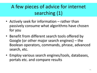 A few pieces of advice for internet
searching (1)
• Actively seek for information – rather than
passively consume what algorithms have chosen
for you
• Benefit from different search tools offered by
Google (or other major search engines) – the
Boolean operators, commands, phrase, advanced
search, etc.
• Employ various search engines/tools, databases,
portals etc. and compare results
41
 