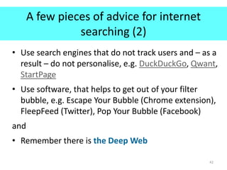 A few pieces of advice for internet
searching (2)
• Use search engines that do not track users and – as a
result – do not personalise, e.g. DuckDuckGo, Qwant,
StartPage
• Use software, that helps to get out of your filter
bubble, e.g. Escape Your Bubble (Chrome extension),
FleepFeed (Twitter), Pop Your Bubble (Facebook)
and
• Remember there is the Deep Web
42
 