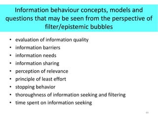 Information behaviour concepts, models and
questions that may be seen from the perspective of
filter/epistemic bubbles
• evaluation of information quality
• information barriers
• information needs
• information sharing
• perception of relevance
• principle of least effort
• stopping behavior
• thoroughness of information seeking and filtering
• time spent on information seeking
44
 