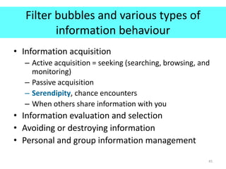 Filter bubbles and various types of
information behaviour
• Information acquisition
– Active acquisition = seeking (searching, browsing, and
monitoring)
– Passive acquisition
– Serendipity, chance encounters
– When others share information with you
• Information evaluation and selection
• Avoiding or destroying information
• Personal and group information management
45
 