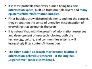 • It is most probable that every human being has one
information space, built up from multiple layers and many
epistemic/filter/information bubbles.
• Filter bubbles show distorted elements and not the context,
they strengthen the sense of unreality, misperception of
everything that surrounds the users.
• It is natural that with the growth of information resources
and development of new technologies, both the
technology, culture, and communities systems will
increasingly filter content/information.
• The filter bubble approach may become fruitful in
information behaviour research – if the original,
„algorithmic” concept is widened.
47
 