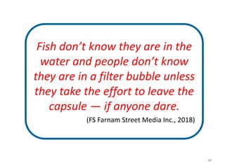 48
Fish don’t know they are in the
water and people don’t know
they are in a filter bubble unless
they take the effort to leave the
capsule — if anyone dare.
(FS Farnam Street Media Inc., 2018)
 
