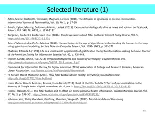 Selected literature (1)
• Arfini, Selene; Bertolotti, Tommaso; Magnani, Lorenzo (2018). The diffusion of ignorance in on-line communities.
International Journal of Technoethics, Vol. 10, No. 1, p. 37-50.
• Bakshy, Eytan; Messing, Solomon; Adamic, Lada A. (2015). Exposure to ideologically diverse news and opinion on Facebook,
Science, Vol. 348, No. 6239, p. 1130-1132.
• Borgesius, Frederik J. Zuiderveen et al. (2016). Should we worry about filter bubbles? Internet Policy Review, Vol. 5,
https://doi.org/10.14763/2016.1.401
• Calero Valdez, Andre; Ziefle, Martina (2018). Human factors in the age of algorithms. Understanding the human-in-the-loop
using agent-based modeling. Lecture Notes in Computer Science, Vol. 10914 LNCS, p. 357-371.
• Chatman, Elfrieda A. (1991). Life in a small world: applicability of gratification theory to information-seeking behavior. Journal
of the American Society for Information Science, Vol. 42, p. 438-449.
• Erdelez, Sanda; Jahnke, Isa (2018). Personalized systems and illusion of serendipity: a sociotechnical lens.
https://wepir.adaptcentre.ie/papers/WEPIR_2018_paper_6.pdf
• Framework for information literacy for higher education (2016). Association of College and Research Libraries, American
Library Association. http://www.ala.org/acrl/standards/ilframework
• FS Farnam Street Media Inc. (2018). How filter bubbles distort reality: everything you need to know.
https://fs.blog/2017/07/filter-bubbles/
• Haim, Mario; Graefe, Andreas; Brosius, Hans-Bernd (2018). Burst of the filter bubble? Effects of personalization on the
diversity of Google News. Digital Journalism, Vol. 6, No. 3. https://doi.org/10.1080/21670811.2017.1338145
• Holone, Harald (2016). The filter bubble and its effect on online personal health information. Croatian Medical Journal, Vol.
57, No. 3, p. 298-301. https://www.ncbi.nlm.nih.gov/pmc/articles/PMC4937233/
• Johnson-Laird, Philip; Goodwin, Geoffrey; Khemlani, Sangeet S. (2017). Mental models and Reasoning.
http://mentalmodels.princeton.edu/papers/2017MMs&reasoning.pdf
49
 