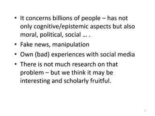 • It concerns billions of people – has not
only cognitive/epistemic aspects but also
moral, political, social … .
• Fake news, manipulation
• Own (bad) experiences with social media
• There is not much research on that
problem – but we think it may be
interesting and scholarly fruitful.
5
 