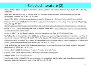 Selected literature (2)
• Lazarus, Richard (1982). Thoughts on the relation between cognition and emotion. American Psychologist, Vol. 37, No. 9, p.
1019-1024.
• Miller, Boaz; Record, Isaac (2013). Justified belief in a digital age: on the epistemic implications of secret internet
technologies. Episteme, Vol. 10, No. 2, p. 117-134.
• Ngyen, C. Thi (2018). Echo chambers and epistemic bubbles. Episteme, p. 1-21. https://doi.org/10.1017/epi.2018.32
• Nickerson, Raymond S. (1998). Confirmation bias: a ubiquitous phenomenon in many guises. Review of General Psychology,
Vol. 2, No. 2, p. 175-220.
https://www.researchgate.net/publication/280685490_Confirmation_Bias_A_Ubiquitous_Phenomenon_in_Many_Guises
• Pariser, Eli (2015). Did Facebook’s big new study kill my filter bubble thesis? https://www.wired.com/2015/05/did-facebooks-
big-study-kill-my-filter-bubble-thesis/
• Pariser, Eli (2011). The filter bubble: what the internet is hiding from you. New York: The Penguin Press.
• Salehi, Sara; Du, Jia Tina; Ashman, Helen (2018). Use of Web search engines and personalisation in information searching for
educational purposes. Information Research, Vol. 23, No. 2, paper 788. http://www.informationr.net/ir/23-2/paper788.html
• Sonnenwald, Diane H.; Iivonen, Mirja (1999). An integrated human information behavior research framework for information
studies. Library and Information Science Research, Vol. 21, No. 4, p. 429-457.
• Spink, Amanda; Currier, James (2006). Towards an evolutionary perspective for human information behaviour. Journal of
Documentation, Vol. 62, No. 2, p. 171-193.
• Sunstein, Cass R. (2001). Republic.com. Princeton: Princeton University Press.
• Sunstein, Cass R. (2007). Republic.com 2.0. Princeton: Princeton University Press.
• The filter bubble. https://dontbubble.me/
• Tran, Theresa; Yerbury, Hilary (2015). New perspectives on personalised search results: expertise and institutionalisation.
Australian Academic and Research Libraries, Vol. 46, No. 4, p. 275-288.
50
 