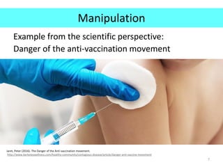 Manipulation
Example from the scientific perspective:
Danger of the anti-vaccination movement
7
Jaret, Peter (2016). The Danger of the Anti-vaccination movement.
http://www.berkeleywellness.com/healthy-community/contagious-disease/article/danger-anti-vaccine-movement
 