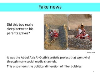 Fake news
It was the Abdul Aziz Al-Otaibi’s artistic project that went viral
through many social media channels.
This also shows the political dimension of filter bubbles.
8
Hooton, 2014
Did this boy really
sleep between his
parents graves?
 