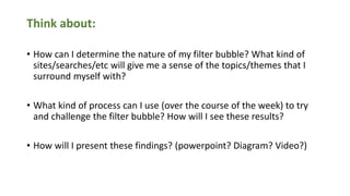 Think about:
• How can I determine the nature of my filter bubble? What kind of
sites/searches/etc will give me a sense of the topics/themes that I
surround myself with?
• What kind of process can I use (over the course of the week) to try
and challenge the filter bubble? How will I see these results?
• How will I present these findings? (powerpoint? Diagram? Video?)
 