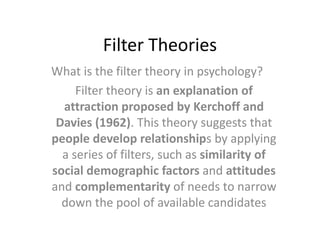 Filter Theories
What is the filter theory in psychology?
Filter theory is an explanation of
attraction proposed by Kerchoff and
Davies (1962). This theory suggests that
people develop relationships by applying
a series of filters, such as similarity of
social demographic factors and attitudes
and complementarity of needs to narrow
down the pool of available candidates
 