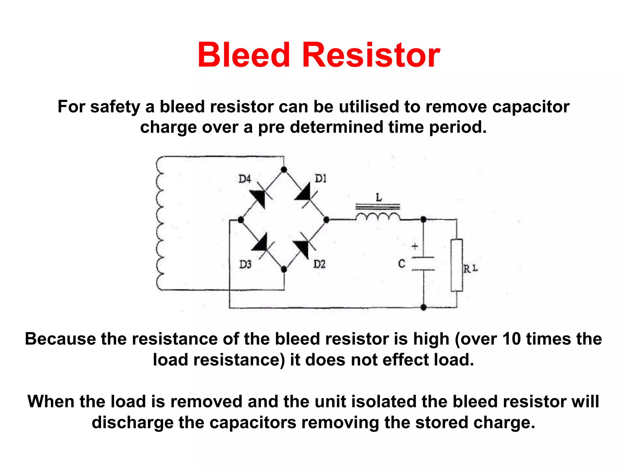 Bleed Resistor
For safety a bleed resistor can be utilised to remove capacitor
charge over a pre determined time period.
Because the resistance of the bleed resistor is high (over 10 times the
load resistance) it does not effect load.
When the load is removed and the unit isolated the bleed resistor will
discharge the capacitors removing the stored charge.