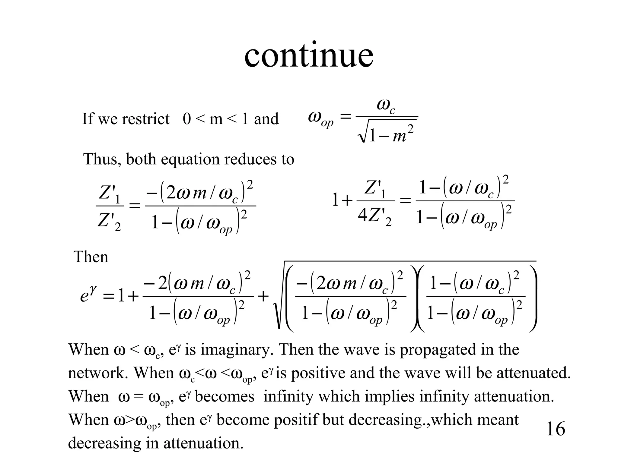continue
16
( )
( )2
2
2
1
/1
/1
'4
'
1
op
c
Z
Z
ωω
ωω
−
−
=+( )
( )2
2
2
1
/1
/2
'
'
op
cm
Z
Z
ωω
ωω
−
−
=
If we restrict 0 < m < 1 and
2
1 m
c
op
−
=
ω
ω
Thus, both equation reduces to
( )
( )
( )
( )
( )
( ) 







−
−








−
−
+
−
−
+= 2
2
2
2
2
2
/1
/1
/1
/2
/1
/2
1
op
c
op
c
op
c mm
e
ωω
ωω
ωω
ωω
ωω
ωωγ
Then
When ω < ωc, eγ
is imaginary. Then the wave is propagated in the
network. When ωc<ω <ωop, eγ
is positive and the wave will be attenuated.
When ω = ωop, eγ
becomes infinity which implies infinity attenuation.
When ω>ωop, then eγ
become positif but decreasing.,which meant
decreasing in attenuation.
 