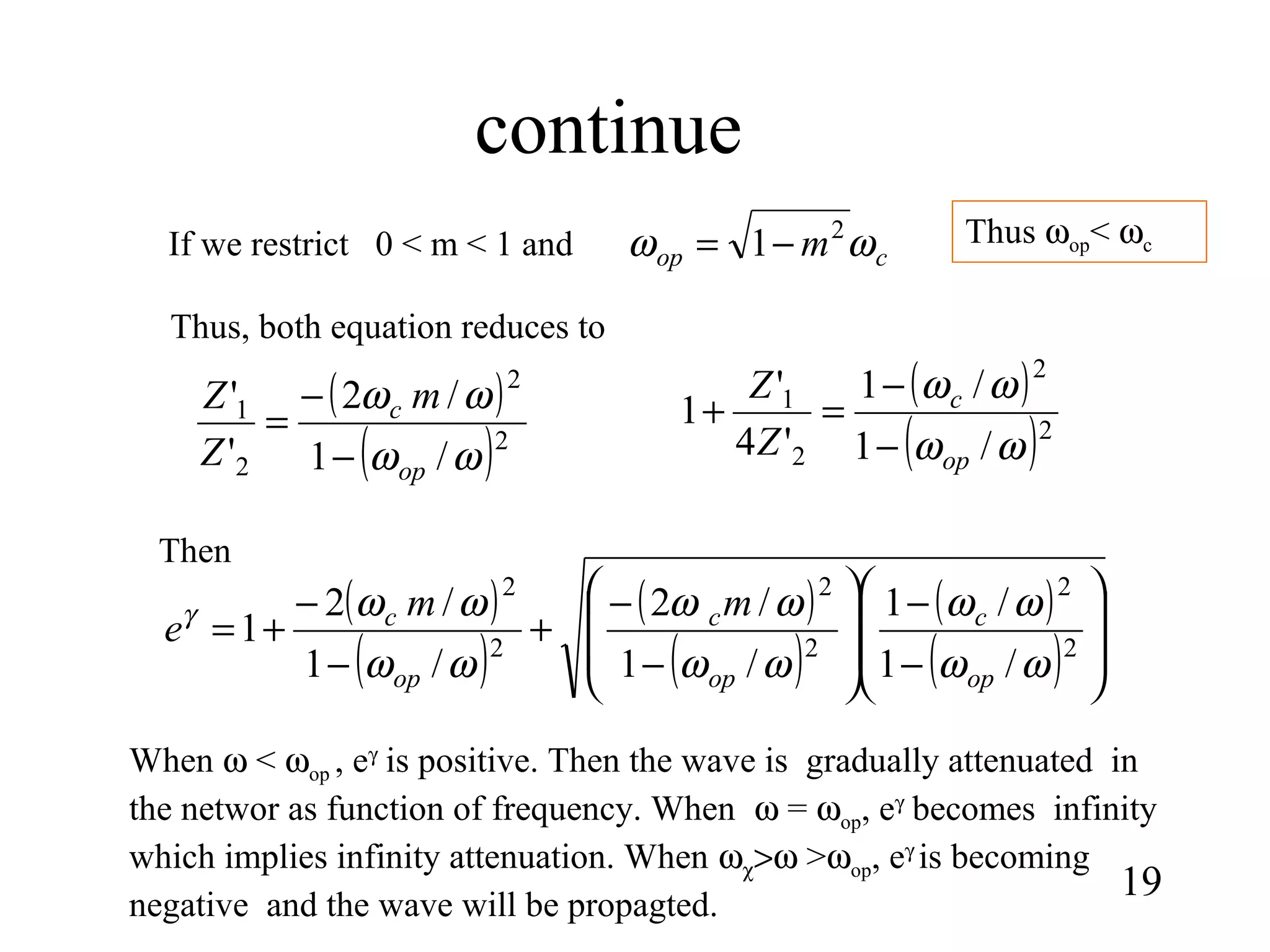 continue
19
( )
( )2
2
2
1
/1
/1
'4
'
1
ωω
ωω
op
c
Z
Z
−
−
=+( )
( )2
2
2
1
/1
/2
'
'
ωω
ωω
op
c m
Z
Z
−
−
=
If we restrict 0 < m < 1 and cop m ωω 2
1−=
Thus, both equation reduces to
( )
( )
( )
( )
( )
( ) 







−
−








−
−
+
−
−
+= 2
2
2
2
2
2
/1
/1
/1
/2
/1
/2
1
ωω
ωω
ωω
ωω
ωω
ωωγ
op
c
op
c
op
c mm
e
Then
When ω < ωop , eγ
is positive. Then the wave is gradually attenuated in
the networ as function of frequency. When ω = ωop, eγ
becomes infinity
which implies infinity attenuation. When ωχ>ω >ωop, eγ
is becoming
negative and the wave will be propagted.
Thus ωop< ωc
 