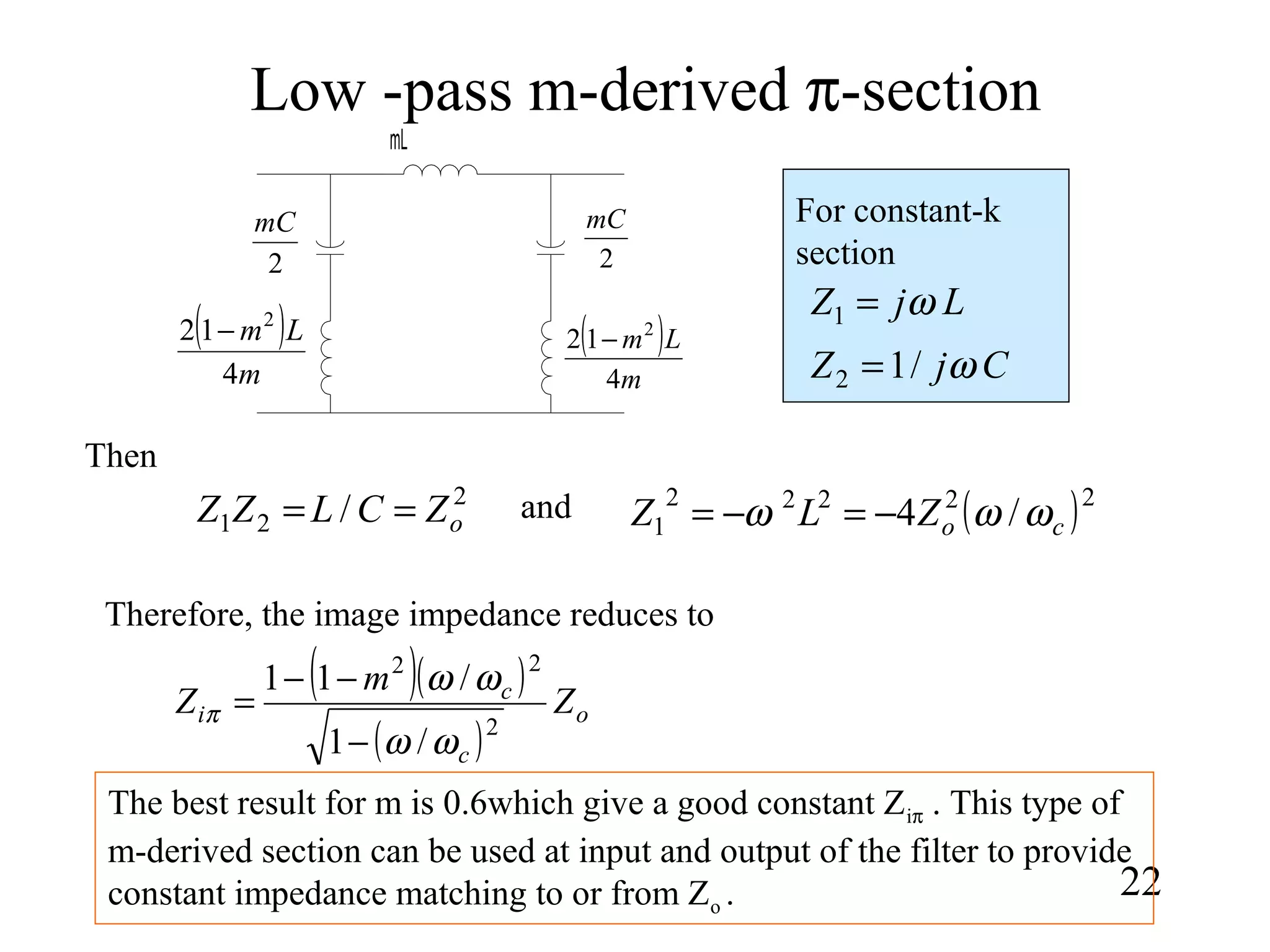 Low -pass m-derived π-section
22
mL
2
mC
2
mC
( )
m
Lm
4
12 2
−( )
m
Lm
4
12 2
−
LjZ ω=1
CjZ ω/12 =
For constant-k
section
2
21 / oZCLZZ == ( )22222
1 /4 coZLZ ωωω −=−=
Then
and
Therefore, the image impedance reduces to
( )( )
( )
o
c
c
i Z
m
Z
2
22
/1
/11
ωω
ωω
π
−
−−
=
The best result for m is 0.6which give a good constant Ziπ . This type of
m-derived section can be used at input and output of the filter to provide
constant impedance matching to or from Zo .
 