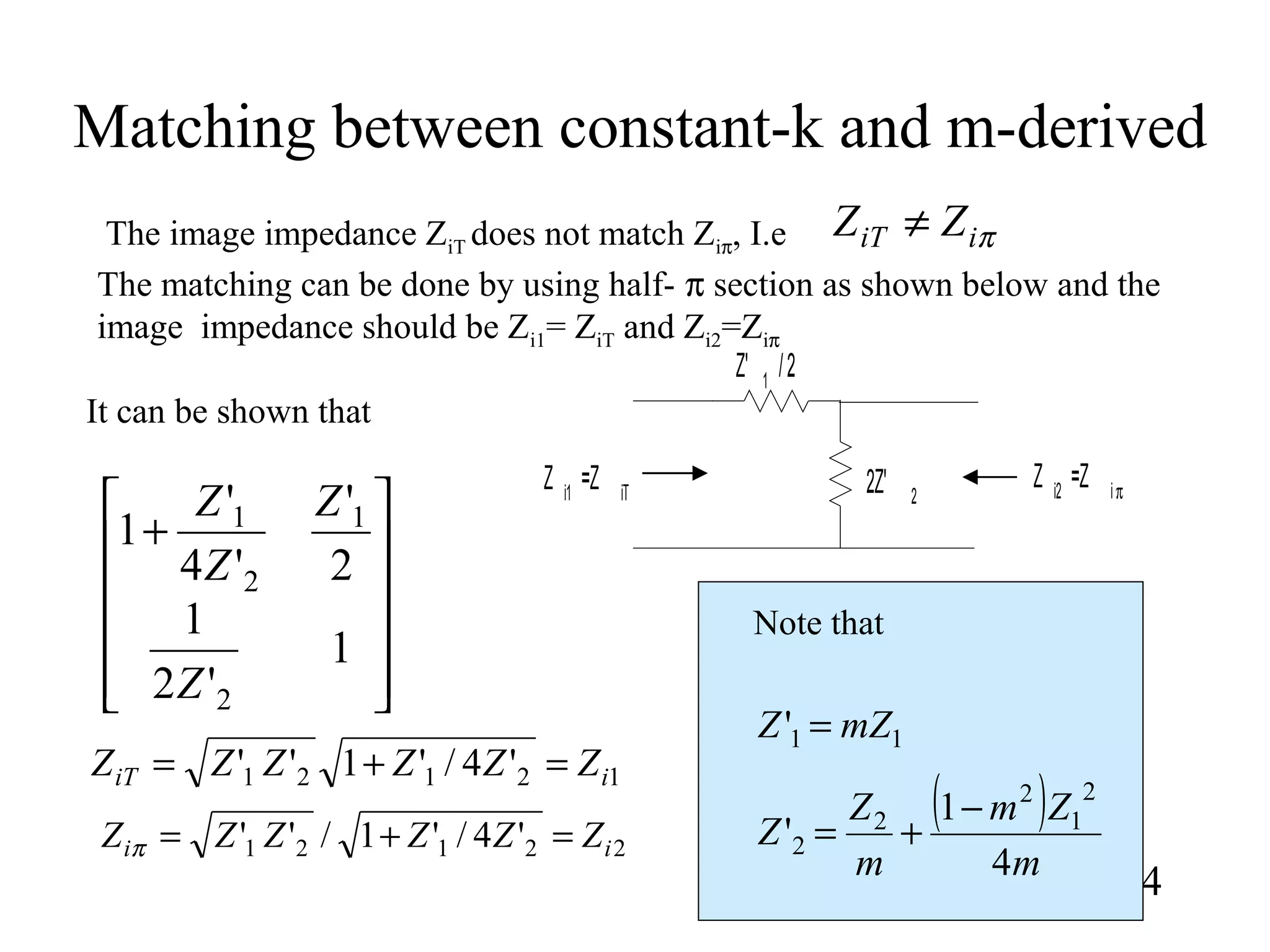 Matching between constant-k and m-derived
24
πiiT ZZ ≠The image impedance ZiT does not match Ziπ, I.e
The matching can be done by using half- π section as shown below and the
image impedance should be Zi1= ZiT and Zi2=Ziπ
Z' 1
/2
2Z' 2
Z i2
=Z iπZ i1
=Z iT












+
1
'2
1
2
'
'4
'
1
2
1
2
1
Z
Z
Z
Z
12121 '4/'1'' iiT ZZZZZZ =+=
22121 '4/'1/'' ii ZZZZZZ =+=π
It can be shown that
11' mZZ =
( )
m
Zm
m
Z
Z
4
1
'
2
1
2
2
2
−
+=
Note that
 