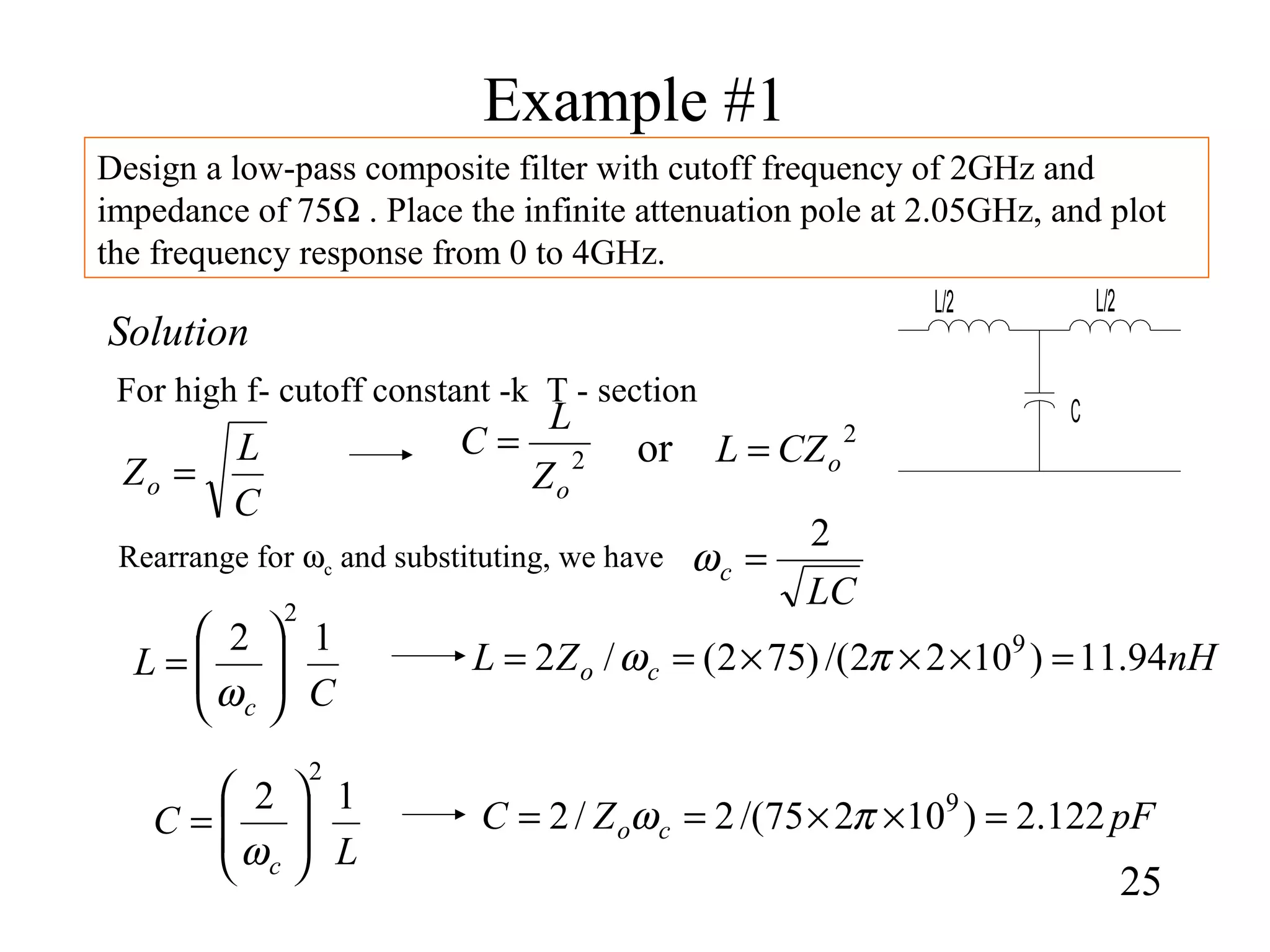 Example #1
25
Design a low-pass composite filter with cutoff frequency of 2GHz and
impedance of 75Ω . Place the infinite attenuation pole at 2.05GHz, and plot
the frequency response from 0 to 4GHz.
Solution
For high f- cutoff constant -k T - section
C
L/2 L/2
LC
c
2
=ω
C
L
Zo =
L
C
c
12
2






=
ω
2
oZ
L
C = 2
oCZL =or
C
L
c
12
2






=
ω
Rearrange for ωc and substituting, we have
nHZL co 94.11)1022/()752(/2 9
=×××== πω
pFZC co 122.2)10275/(2/2 9
=××== πω
 