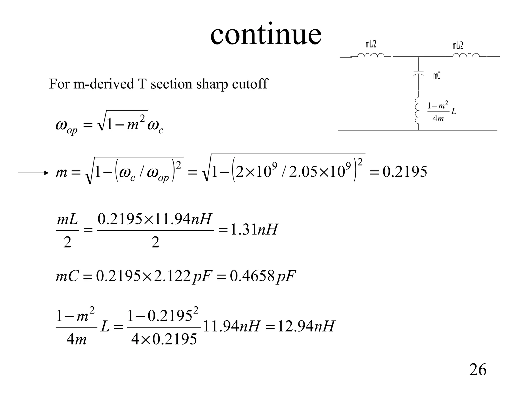 continue
26
cop m ωω 2
1−=
( ) ( ) 2195.01005.2/1021/1
2992
=××−=−= opcm ωω
For m-derived T section sharp cutoff
nH
nHmL
31.1
2
94.112195.0
2
=
×
=
pFpFmC 4658.0122.22195.0 =×=
nHnHL
m
m
94.1294.11
2195.04
2195.01
4
1 22
=
×
−
=
−
L
m
m
4
1 2
−
mC
mL/2mL/2
 