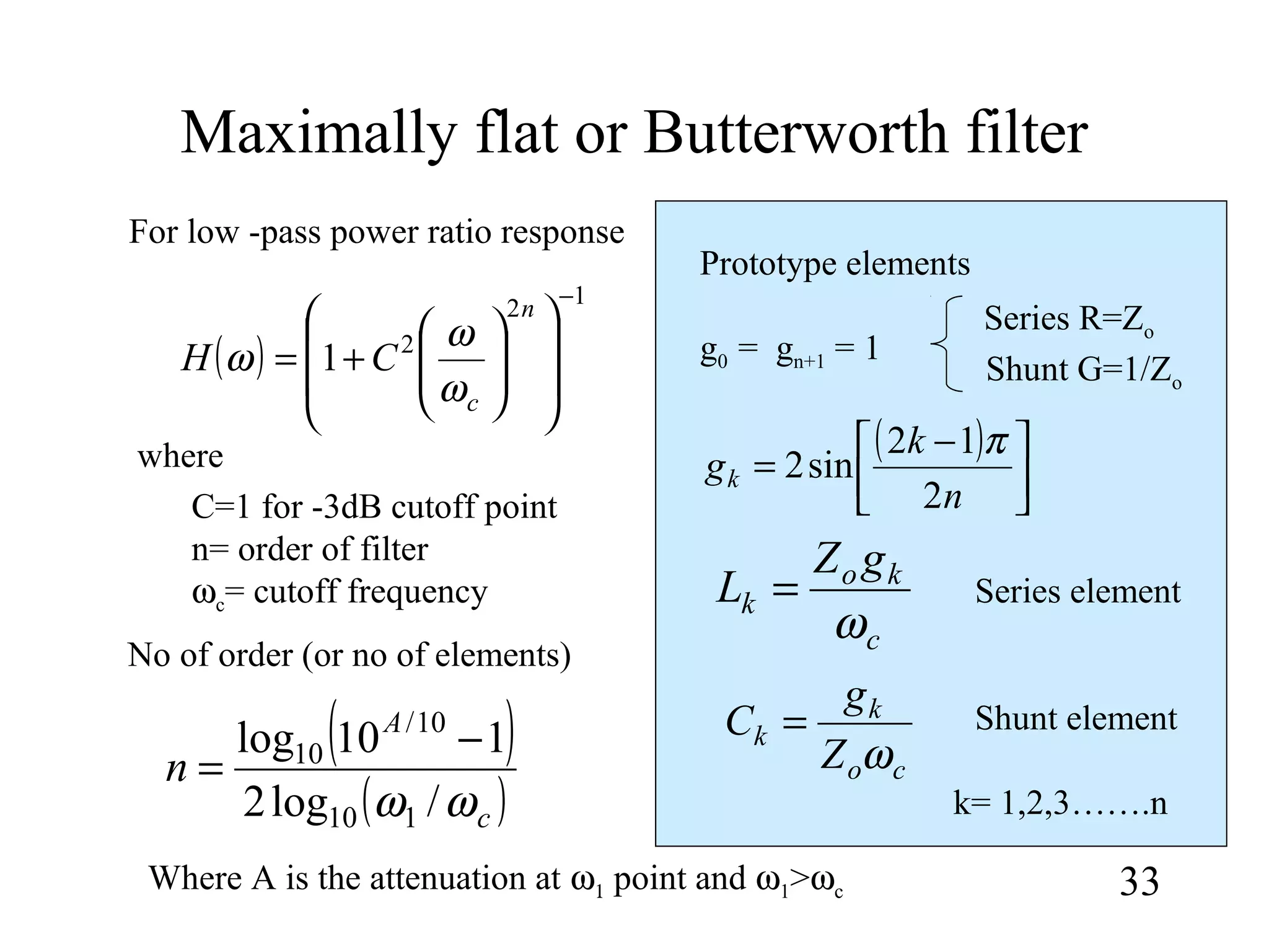 Maximally flat or Butterworth filter
33
( )
12
2
1
−














+=
n
c
CH
ω
ω
ω
For low -pass power ratio response
( )



 −
=
n
k
gk
2
12
sin2
π
g0 = gn+1 = 1
( )
( )c
A
n
ωω /log2
110log
110
10/
10 −
= co
k
k
Z
g
C
ω
=
c
ko
k
gZ
L
ω
=
where
C=1 for -3dB cutoff point
n= order of filter
ωc= cutoff frequency
No of order (or no of elements)
Where A is the attenuation at ω1 point and ω1>ωc
Prototype elements
k= 1,2,3…….n
Series element
Shunt element
Series R=Zo
Shunt G=1/Zo
 