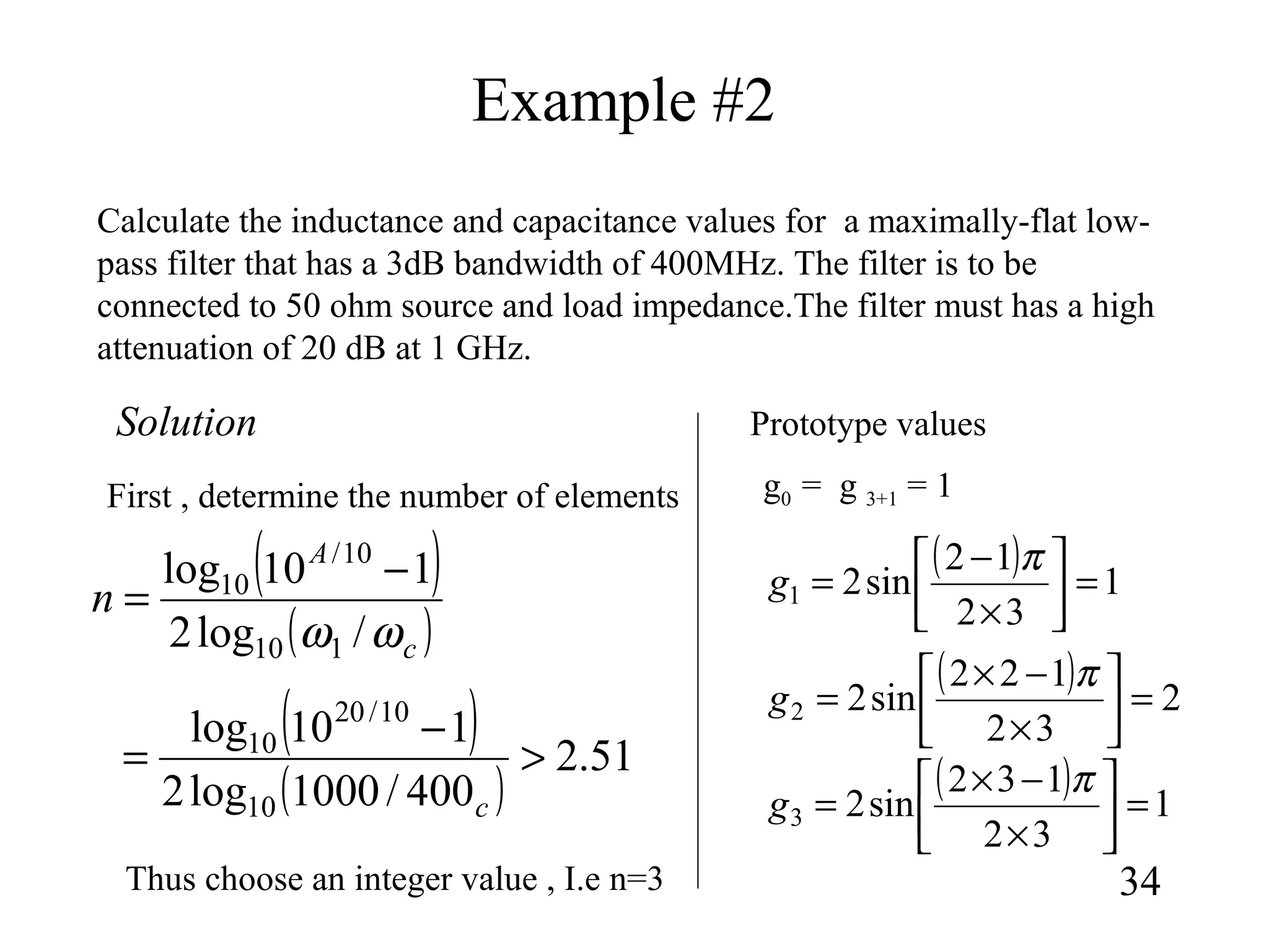 Example #2
34
Calculate the inductance and capacitance values for a maximally-flat low-
pass filter that has a 3dB bandwidth of 400MHz. The filter is to be
connected to 50 ohm source and load impedance.The filter must has a high
attenuation of 20 dB at 1 GHz.
( )
( )c
A
n
ωω /log2
110log
110
10/
10 −
=
( ) 1
32
12
sin21 =



×
−
=
π
g
g0 = g 3+1 = 1First , determine the number of elements
Solution
( )
( )
51.2
400/1000log2
110log
10
10/20
10
>
−
=
c
Thus choose an integer value , I.e n=3
Prototype values
( ) 2
32
122
sin22 =



×
−×
=
π
g
( ) 1
32
132
sin23 =



×
−×
=
π
g
 