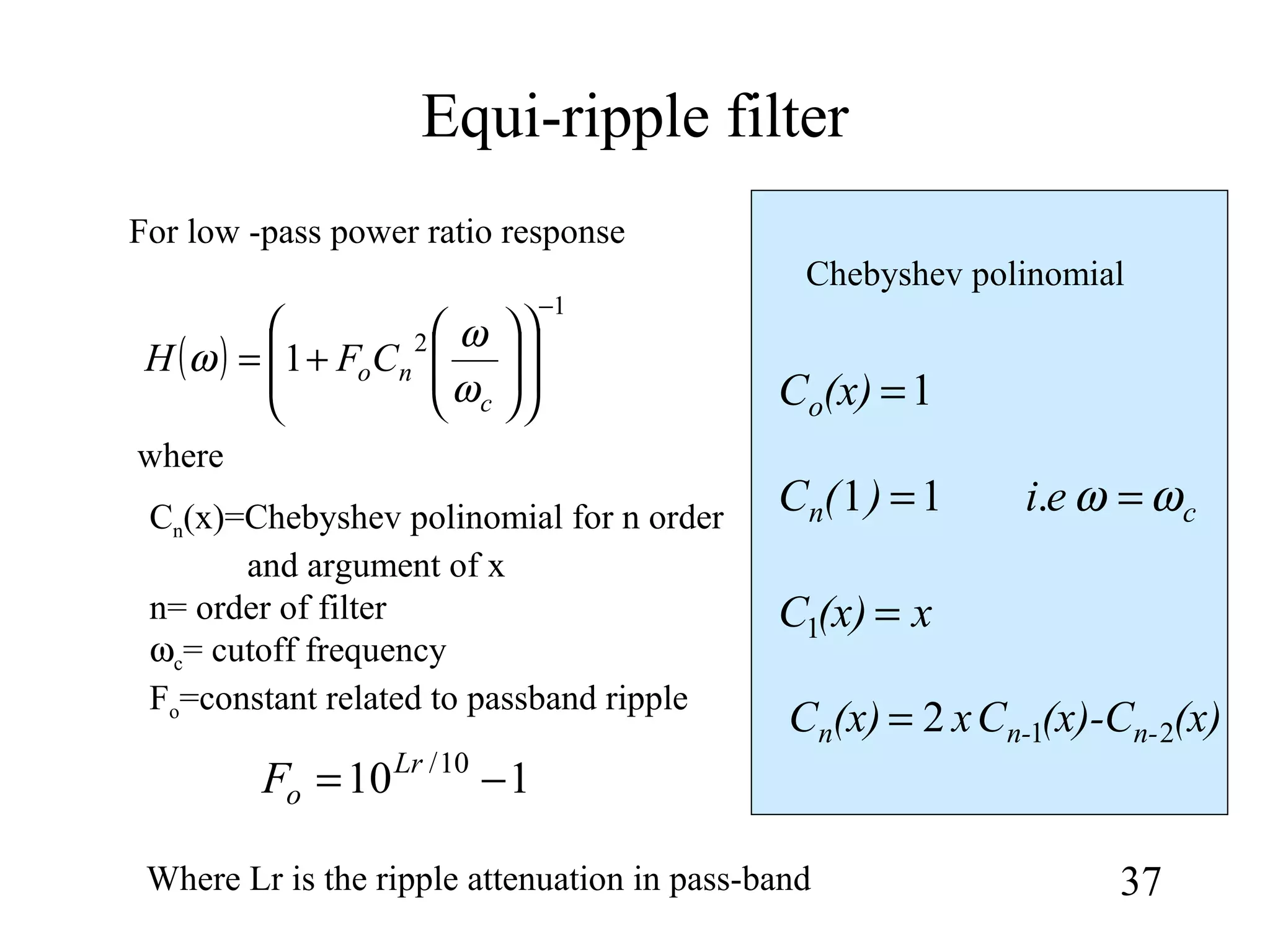 Equi-ripple filter
37
( )
1
2
1
−














+=
c
noCFH
ω
ω
ω
For low -pass power ratio response
110 10/
−= Lr
oF
where
Cn(x)=Chebyshev polinomial for n order
and argument of x
n= order of filter
ωc= cutoff frequency
Fo=constant related to passband ripple
Chebyshev polinomial
Where Lr is the ripple attenuation in pass-band
(x)(x)-CCx(x)C n-n-n 212=
x(x)C =1
cn ei)(C ωω == .11
1=(x)Co
 