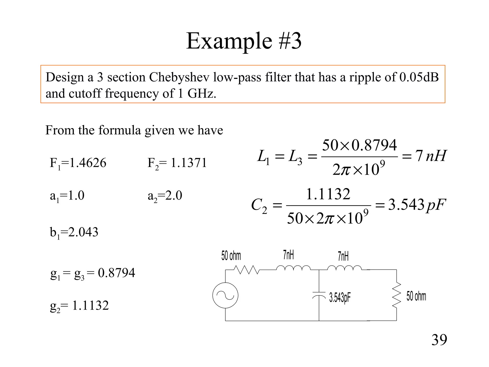 Example #3
39
Design a 3 section Chebyshev low-pass filter that has a ripple of 0.05dB
and cutoff frequency of 1 GHz.
From the formula given we have
g2= 1.1132
g1 = g3 = 0.8794
F1=1.4626 F2= 1.1371
a1=1.0 a2=2.0
b1=2.043
nHLL 7
102
8794.050
931 =
×
×
==
π
pFC 543.3
10250
1132.1
92 =
××
=
π
3.543pF
7nH
50ohm
50ohm 7nH
 