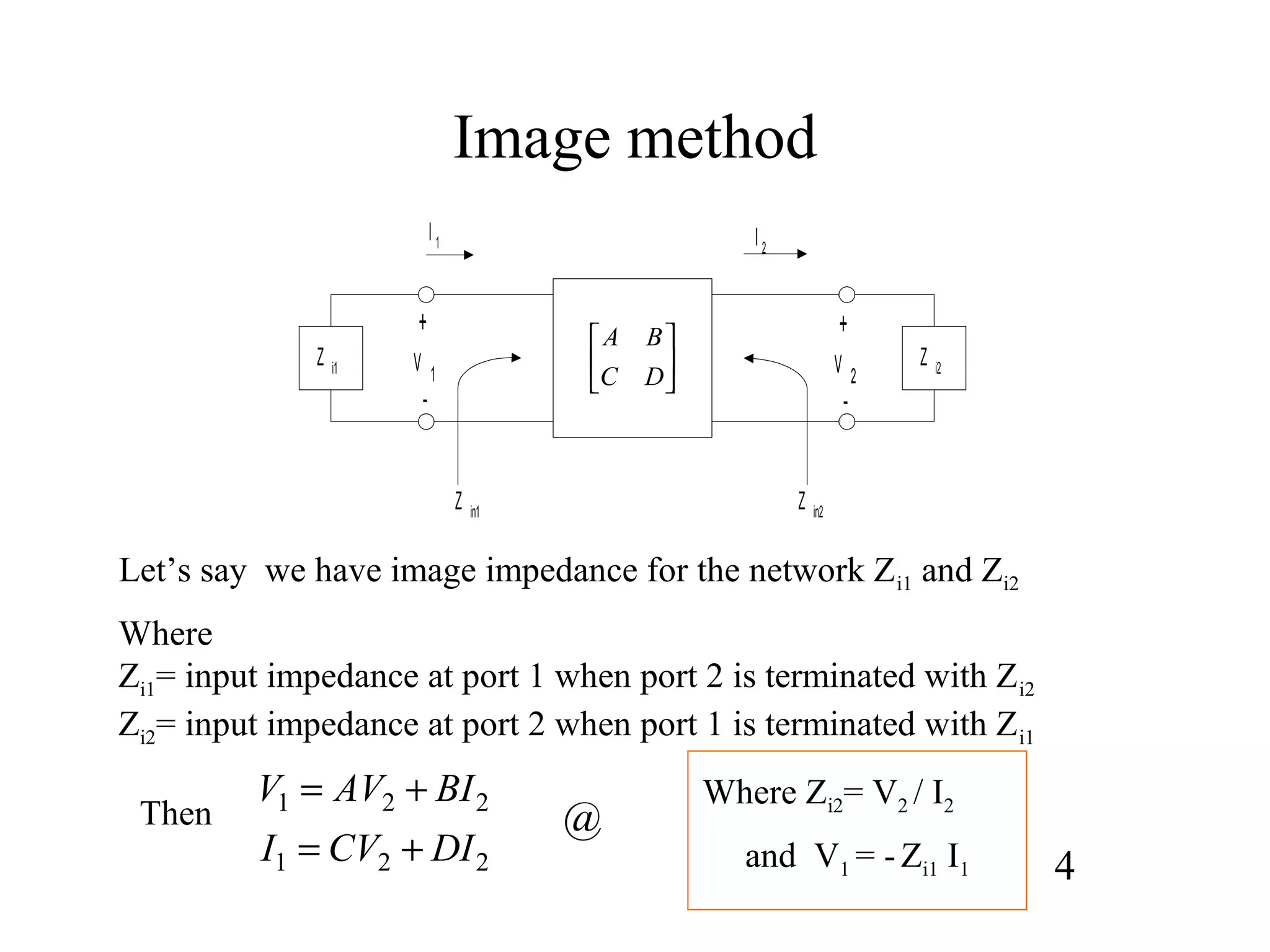 Image method






DC
BA
Z i1 Z i2
I 1 I 2
+
V 1
-
+
V 2
-
Z in1 Z in2
221
221
DICVI
BIAVV
+=
+=
Let’s say we have image impedance for the network Zi1 and Zi2
Where
Zi1= input impedance at port 1 when port 2 is terminated with Zi2
Zi2= input impedance at port 2 when port 1 is terminated with Zi1
Then
4
@
Where Zi2= V2 / I2
and V1 = -Zi1 I1
 