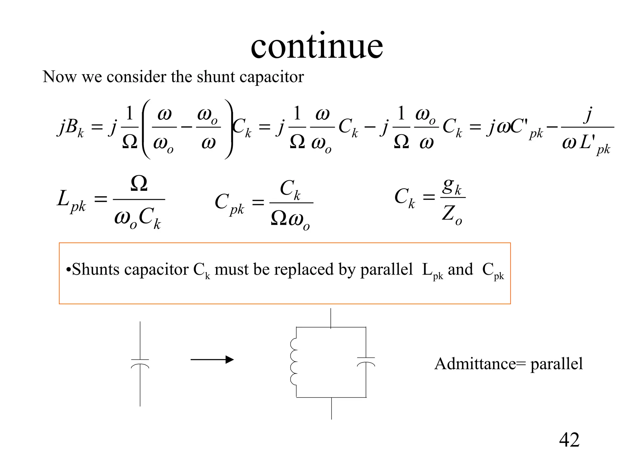 continue
42
•Shunts capacitor Ck must be replaced by parallel Lpk and Cpk
ko
pk
C
L
ω
Ω
=
o
k
pk
C
C
ωΩ
=
pk
pkk
o
k
o
k
o
o
k
L
j
CjCjCjCjjB
'
'
111
ω
ω
ω
ω
ω
ω
ω
ω
ω
ω
−=
Ω
−
Ω
=





−
Ω
=
Now we consider the shunt capacitor
o
k
k
Z
g
C =
Admittance= parallel
 