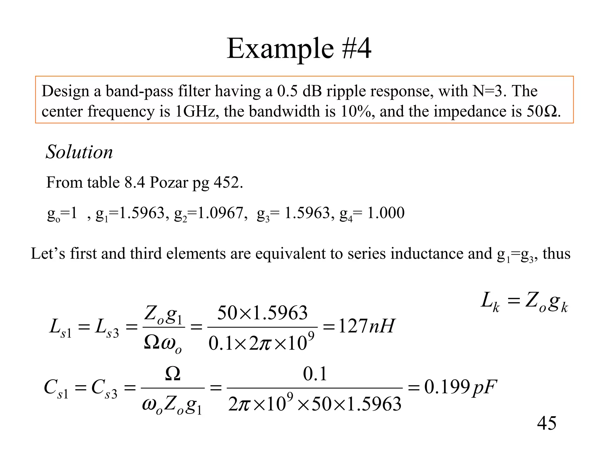 Example #4
45
Design a band-pass filter having a 0.5 dB ripple response, with N=3. The
center frequency is 1GHz, the bandwidth is 10%, and the impedance is 50Ω.
Solution
From table 8.4 Pozar pg 452.
go=1 , g1=1.5963, g2=1.0967, g3= 1.5963, g4= 1.000
Let’s first and third elements are equivalent to series inductance and g1=g3, thus
nH
gZ
LL
o
o
ss 127
1021.0
5963.150
9
1
31 =
××
×
=
Ω
==
πω
pF
gZ
CC
oo
ss 199.0
5963.150102
1.0
9
1
31 =
×××
=
Ω
==
πω
kok gZL =
 