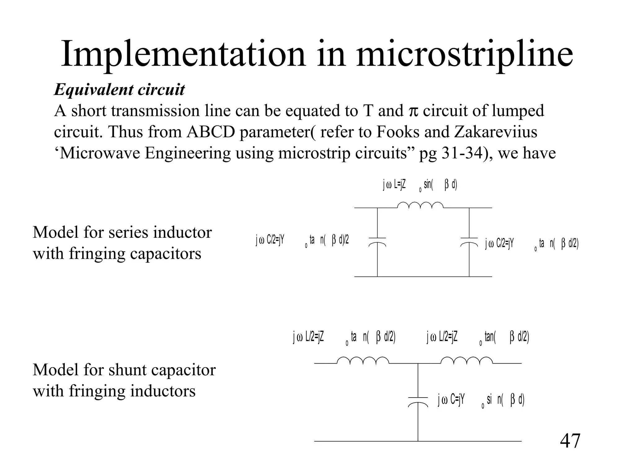 Implementation in microstripline
47
Equivalent circuit
A short transmission line can be equated to T and π circuit of lumped
circuit. Thus from ABCD parameter( refer to Fooks and Zakareviius
‘Microwave Engineering using microstrip circuits” pg 31-34), we have
jω L=jZ o sin( β d)
jω C/2=jY o ta n( β d)/2 jω C/2=jY o ta n( β d/2)
jω L/2=jZ o tan( β d/2)jω L/2=jZ o ta n( β d/2)
jω C=jY o
si n( β d)
Model for series inductor
with fringing capacitors
Model for shunt capacitor
with fringing inductors
 
