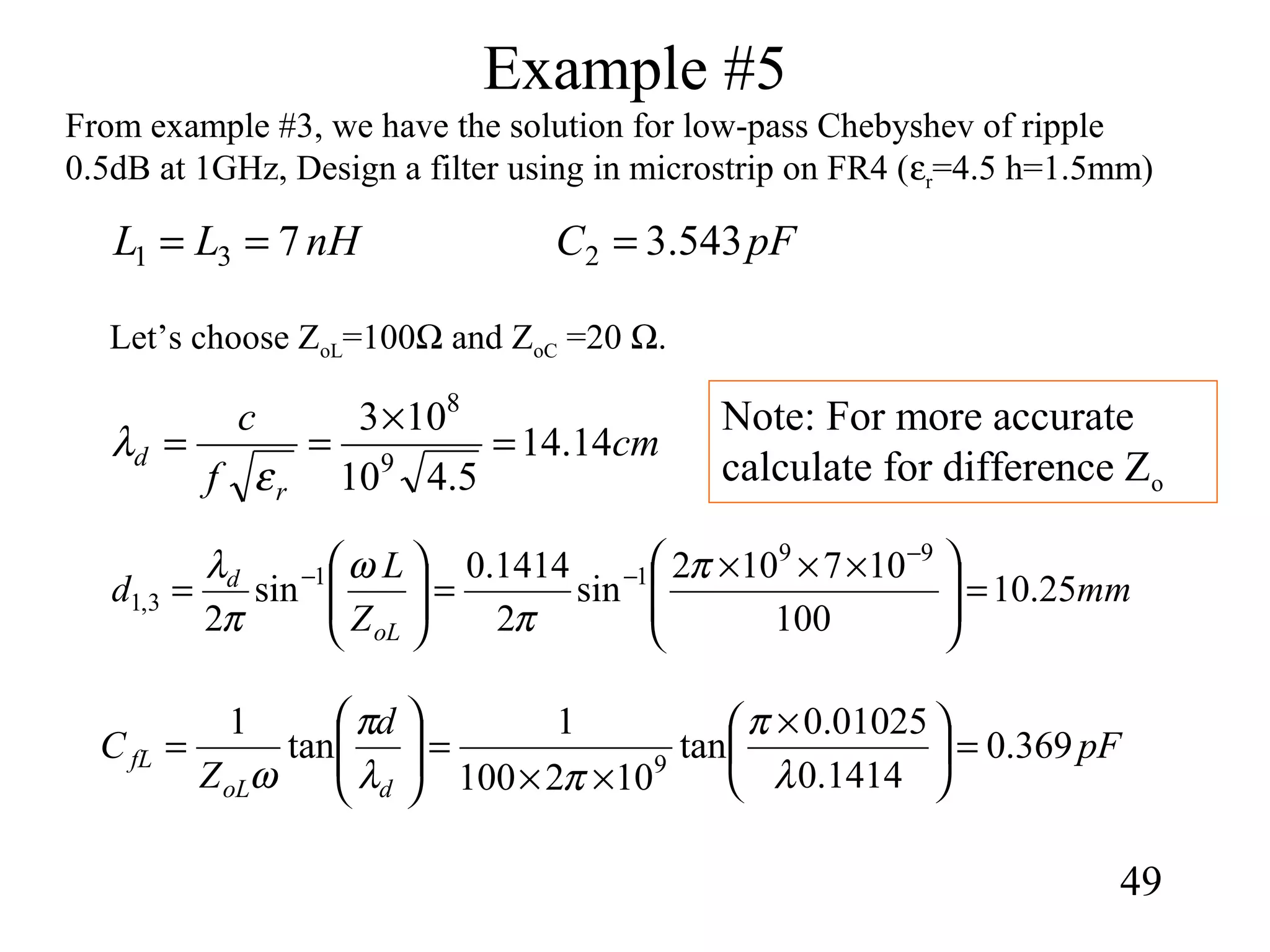 Example #5
49
From example #3, we have the solution for low-pass Chebyshev of ripple
0.5dB at 1GHz, Design a filter using in microstrip on FR4 (εr=4.5 h=1.5mm)
nHLL 731 == pFC 543.32 =
Let’s choose ZoL=100Ω and ZoC =20 Ω.
mm
Z
L
d
oL
d
25.10
100
107102
sin
2
1414.0
sin
2
99
11
3,1 =






 ×××
=





=
−
−− π
π
ω
π
λ
cm
f
c
r
d 14.14
5.410
103
9
8
=
×
==
ε
λ
pF
d
Z
C
doL
fL 369.0
1414.0
01025.0
tan
102100
1
tan
1
9
=




 ×
××
=





=
λ
π
πλ
π
ω
Note: For more accurate
calculate for difference Zo
 