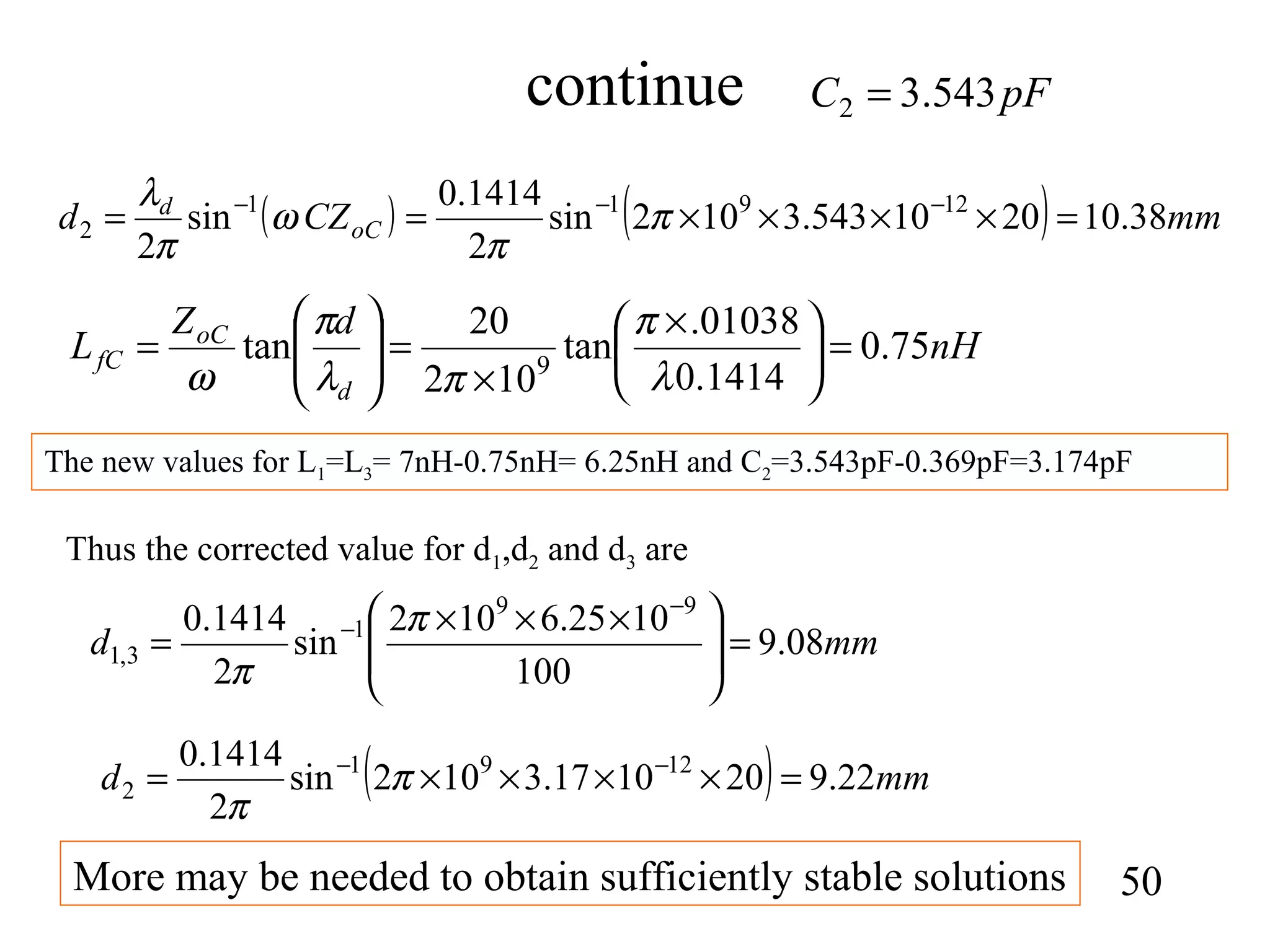 continue
50
( ) ( ) mmCZd oC
d
38.102010543.3102sin
2
1414.0
sin
2
12911
2 =××××== −−−
π
π
ω
π
λ
nH
dZ
L
d
oC
fC 75.0
1414.0
01038.
tan
102
20
tan 9
=




 ×
×
=





=
λ
π
πλ
π
ω
pFC 543.32 =
The new values for L1=L3= 7nH-0.75nH= 6.25nH and C2=3.543pF-0.369pF=3.174pF
Thus the corrected value for d1,d2 and d3 are
mmd 08.9
100
1025.6102
sin
2
1414.0 99
1
3,1 =






 ×××
=
−
− π
π
( ) mmd 22.9201017.3102sin
2
1414.0 1291
2 =××××= −−
π
π
More may be needed to obtain sufficiently stable solutions
 