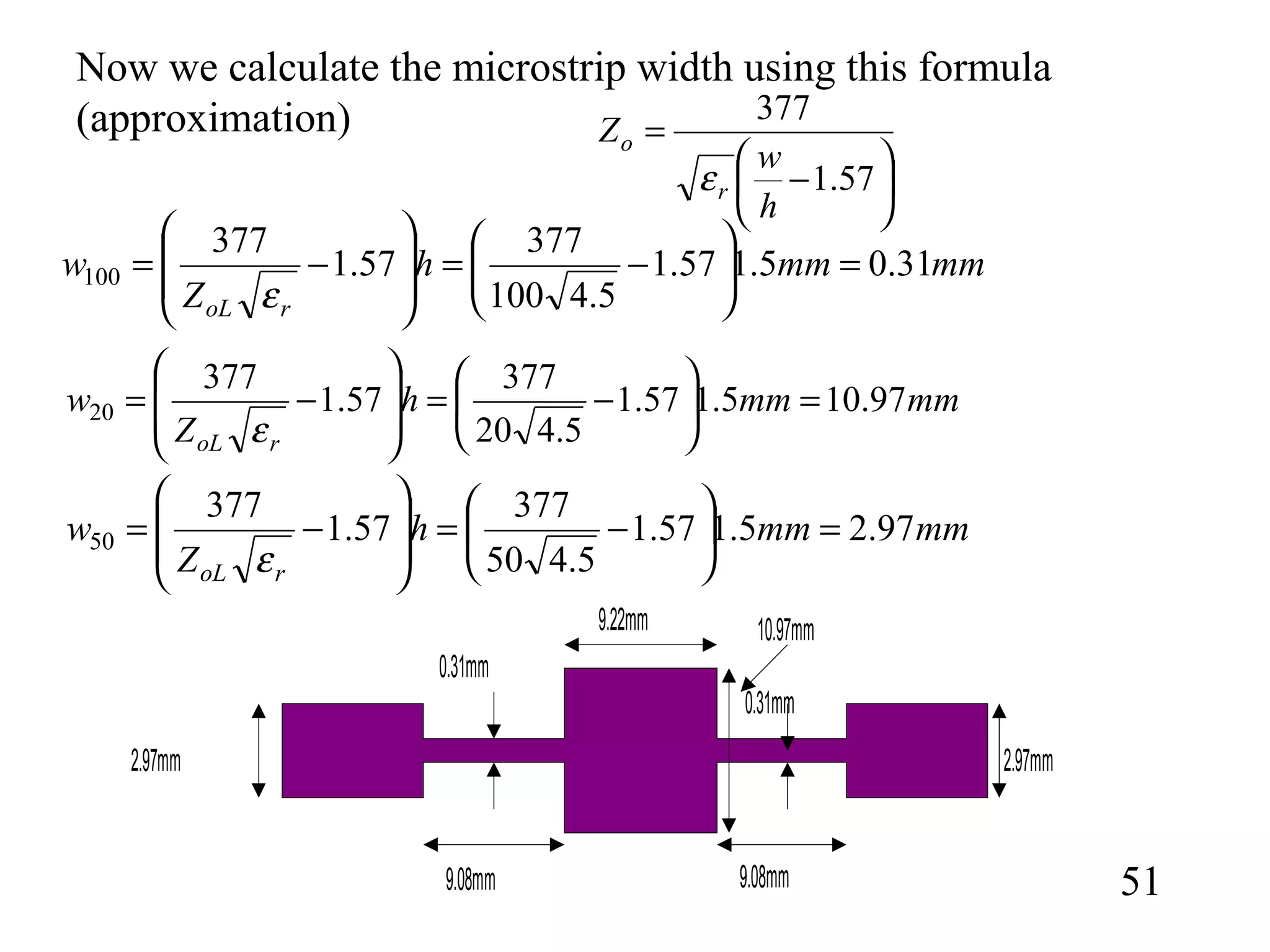 51
mmmmh
Z
w
roL
31.05.157.1
5.4100
377
57.1
377
100 =





−=








−=
ε
mmmmh
Z
w
roL
97.105.157.1
5.420
377
57.1
377
20 =





−=








−=
ε






−
=
57.1
377
h
w
Z
r
o
ε
Now we calculate the microstrip width using this formula
(approximation)
mmmmh
Z
w
roL
97.25.157.1
5.450
377
57.1
377
50 =





−=








−=
ε
10.97mm
2.97mm
0.31mm
9.08mm
9.22mm
9.08mm
2.97mm
0.31mm
 
