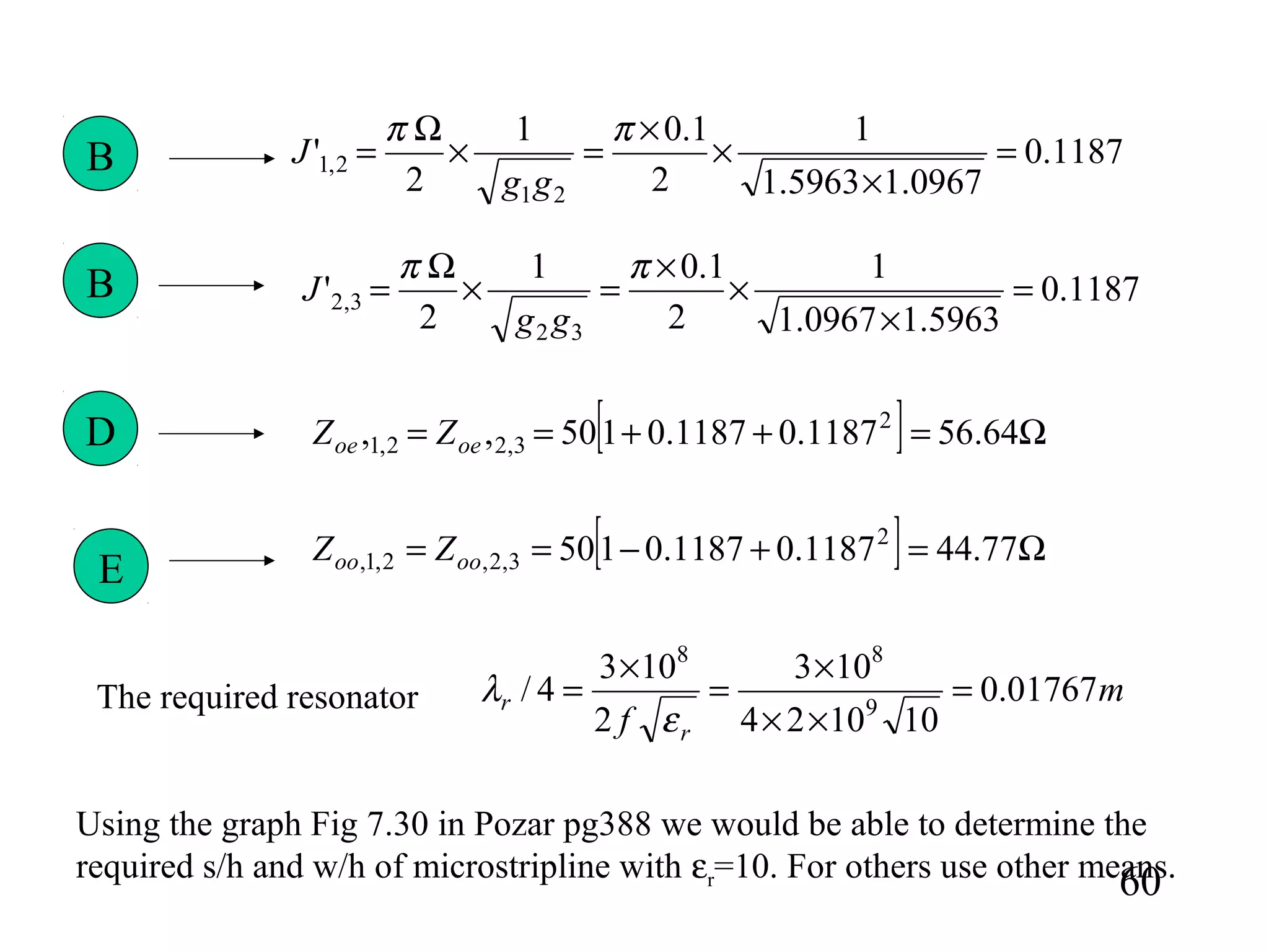 60
1187.0
0967.15963.1
1
2
1.01
2
'
21
2,1 =
×
×
×
=×
Ω
=
ππ
gg
J
1187.0
5963.10967.1
1
2
1.01
2
'
32
3,2 =
×
×
×
=×
Ω
=
ππ
gg
JB
B
[ ] Ω=++== 64.561187.01187.0150,, 2
3,22,1 oeoe ZZ
[ ] Ω=+−== 77.441187.01187.0150 2
3,2,2,1, oooo ZZ
D
E
Using the graph Fig 7.30 in Pozar pg388 we would be able to determine the
required s/h and w/h of microstripline with εr=10. For others use other means.
m
f r
r 01767.0
101024
103
2
103
4/ 9
88
=
××
×
=
×
=
ε
λThe required resonator
 