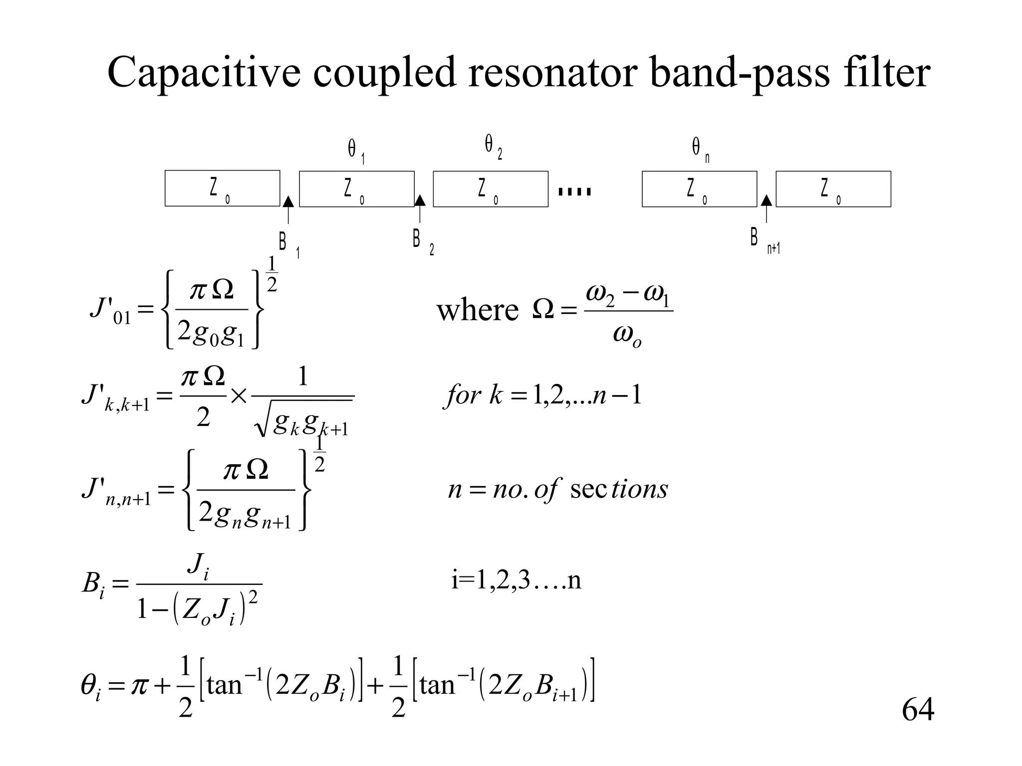 Capacitive coupled resonator band-pass filter
64
Z o Z oZ oZ o
....
B 2B 1
θ 2θ 1
B n+1
Z o
θ n
2
1
10
01
2
'





 Ω
=
gg
J
π
1,...2,1
1
2
'
1
1, −=×
Ω
=
+
+ nkfor
gg
J
kk
kk
π
tionsofnon
gg
J
nn
nn sec.
2
'
2
1
1
1, =





 Ω
=
+
+
π
oω
ωω 12 −
=Ωwhere
( )2
1 io
i
i
JZ
J
B
−
=
( )[ ] ( )[ ]1
11
2tan
2
1
2tan
2
1
+
−−
++= ioioi BZBZπθ
i=1,2,3….n
 