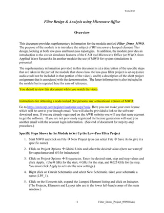 Weller/USF
1 Filter_Demo_Project_090910.doc
Filter Design & Analysis using Microwave Office
Overview
This document provides supplementary information for the module entitled Filter_Demo_MWO.
The purpose of the module is to introduce the subject of RF/microwave lumped element filter
design, looking at both low-pass and band-pass topologies. In addition, the module provides an
introduction to the circuit simulator features of the CAD tool Microwave Office (or MWO, from
Applied Wave Research). In another module the use of MWO for system simulations is
presented.
The supplementary information provided in this document is a) a description of the specific steps
that are taken in the part of the module that shows how the low-pass filter project is set-up (since
audio could not be included in that portion of the video), and b) a description of the short project
assignment that is associated with the demonstration. The latter information is also included in
the module but is repeated here for ease of reference.
You should review this document while you watch the video.
Instructions for obtaining a node-locked (for personal use) educational version of MWO:
Go to https://awrcorp.com/register/customer.aspx?univ. Here you can make your own license
which will be sent to you through email. You will also be provided a link to the software
download area. If you are already registered on the AWR website you will use that same account
to get the software. If you are not previously registered the license generation will send you
another email with the account login information. (See end of document for step-by-step
procedure.)
Specific Steps Shown in the Module to Set Up the Low-Pass Filter Project
1. Start MWO and click on File New Project (you can select File Save As to give it a
specific name)
2. Click on Project Options Global Units and select the desired values (here we want pF
for capacitance and nH for inductance)
3. Click on Project Options Frequencies. Enter the desired start, stop and step values and
click Apply. (Use 0 GHz for the start, 4 GHz for the stop, and 0.025 GHz for the step.
You must click Apply to activate the new settings.)
4. Right click on Circuit Schematics and select New Schematic. Give your schematic a
name (LPF_1).
5. Click on the Elements tab, expand the Lumped Element listing and click on Inductor.
(The Projects, Elements and Layout tabs are in the lower left-hand corner of the main
window.)
 