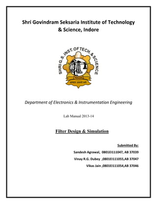 Shri Govindram Seksaria Institute of Technology
& Science, Indore
Department of Electronics & Instrumentation Engineering
Lab Manual 2013-14
Filter Design & Simulation
Submitted By:
Sandesh Agrawal, 0801EI111047, AB 37039
Vinay R.G. Dubey ,0801EI111055,AB 37047
Vikas Jain ,0801EI111054,AB 37046
 