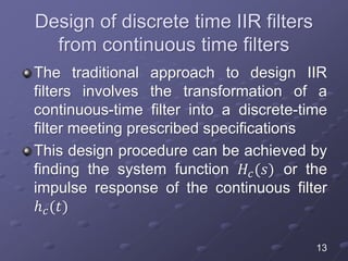 Design of discrete time IIR filters
from continuous time filters
The traditional approach to design IIR
filters involves the transformation of a
continuous-time filter into a discrete-time
filter meeting prescribed specifications
This design procedure can be achieved by
finding the system function 𝐻𝑐(𝑠) or the
impulse response of the continuous filter
ℎ 𝑐(𝑡)
13
 