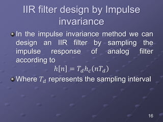 IIR filter design by Impulse
invariance
In the impulse invariance method we can
design an IIR filter by sampling the
impulse response of analog filter
according to
ℎ 𝑛 = 𝑇𝑑ℎ 𝑐 𝑛𝑇𝑑
Where 𝑇𝑑 represents the sampling interval
16
 