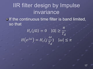 IIR filter design by Impulse
invariance
If the continuous time filter is band limited,
so that
𝐻𝑐 𝑗Ω = 0 Ω ≥
𝜋
𝑇𝑑
𝐻 𝑒 𝑗𝜔
= 𝐻𝑐(𝑗
𝜔
𝑇𝑑
) 𝜔 ≤ 𝜋
17
 