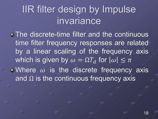 IIR filter design by Impulse
invariance
The discrete-time filter and the continuous
time filter frequency responses are related
by a linear scaling of the frequency axis
which is given by 𝜔 = Ω𝑇𝑑 for 𝜔 ≤ 𝜋
Where 𝜔 is the discrete frequency axis
and Ω is the continuous frequency axis
18
 