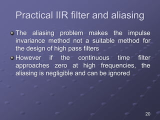 Practical IIR filter and aliasing
The aliasing problem makes the impulse
invariance method not a suitable method for
the design of high pass filters
However if the continuous time filter
approaches zero at high frequencies, the
aliasing is negligible and can be ignored
20
 