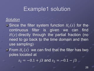 Example1 solution
Solution
Since the filter system function 𝐻𝑐 𝑠 for the
continuous filter is given we can find
𝐻(𝑧) directly through the partial fraction (no
need to go back to the time domain and then
use sampling)
From 𝐻𝑐 𝑠 we can find that the filter has two
poles located at
𝑠1 = −0.1 + 𝑗3 and 𝑠2 = −0.1 − 𝑗3
26
 
