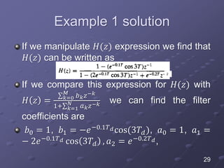 Example 1 solution
If we manipulate 𝐻(𝑧) expression we find that
𝐻(𝑧) can be written as
If we compare this expression for 𝐻(𝑧) with
𝐻 𝑧 = 𝑘=0
𝑀
𝑏 𝑘 𝑧−𝑘
1+ 𝑘=1
𝑁
𝑎 𝑘 𝑧−𝑘 we can find the filter
coefficients are
𝑏0 = 1, 𝑏1 = −𝑒−0.1𝑇 𝑑cos(3𝑇𝑑), 𝑎0 = 1, 𝑎1 =
− 2𝑒−0.1𝑇 𝑑 cos 3𝑇𝑑 , 𝑎2 = 𝑒−0.2𝑇 𝑑,
29
2
 