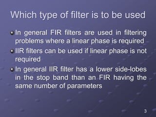 Which type of filter is to be used
In general FIR filters are used in filtering
problems where a linear phase is required
IIR filters can be used if linear phase is not
required
In general IIR filter has a lower side-lobes
in the stop band than an FIR having the
same number of parameters
3
 