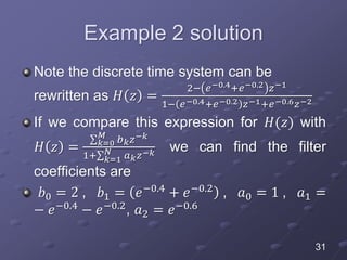Example 2 solution
Note the discrete time system can be
rewritten as 𝐻 𝑧 =
2− 𝑒−0.4+𝑒−0.2 𝑧−1
1− 𝑒−0.4+𝑒−0.2 𝑧−1+𝑒−0.6 𝑧−2
If we compare this expression for 𝐻(𝑧) with
𝐻 𝑧 = 𝑘=0
𝑀
𝑏 𝑘 𝑧−𝑘
1+ 𝑘=1
𝑁
𝑎 𝑘 𝑧−𝑘 we can find the filter
coefficients are
𝑏0 = 2 , 𝑏1 = 𝑒−0.4
+ 𝑒−0.2
, 𝑎0 = 1 , 𝑎1 =
− 𝑒−0.4
− 𝑒−0.2
, 𝑎2 = 𝑒−0.6
31
 