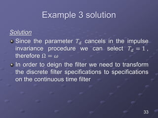 Example 3 solution
Solution
Since the parameter 𝑇𝑑 cancels in the impulse
invariance procedure we can select 𝑇𝑑 = 1 ,
therefore Ω = 𝜔
In order to deign the filter we need to transform
the discrete filter specifications to specifications
on the continuous time filter
33
 