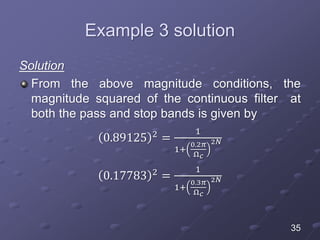 Example 3 solution
Solution
From the above magnitude conditions, the
magnitude squared of the continuous filter at
both the pass and stop bands is given by
0.89125 2 =
1
1+
0.2𝜋
Ω 𝑐
2𝑁
0.17783 2
=
1
1+
0.3𝜋
Ω 𝑐
2𝑁
35
 