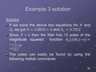 Example 3 solution
Solution
If we solve the above two equations for 𝑁 and
Ω 𝑐 we got 𝑁 = 5.8858 ≈ 6 and Ω 𝑐 = 0.7032
Since 𝑁 = 6 then the filter has 12 poles of the
magnitude squared function 𝐻𝑐 𝑠 𝐻𝑐 −𝑠 =
1
1+
𝑆
Ω 𝑐
2𝑁
The poles can easily be found by using the
following matlab commands
36
 